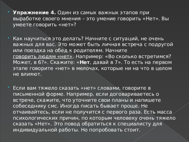 Упражнение 4. Один из самых важных этапов при выработке своего мнения – это умение говорить «Нет». Вы умеете говорить «нет»? Как научиться это делать? Начните с ситуаций, не очень важных для вас. Это может быть личная встреча с подругой или поездка на обед к родителям. Начните говорить людям «нет» . Например: «Во сколько встретимся? Может, в 6?». Скажите: « Нет , давай в 7». То есть на первом этапе говорите «нет» в мелочах, которые ни на что в целом не влияют. Если вам тяжело сказать «нет» словами, говорите в письменной форме. Например, если договариваетесь о встрече, скажите, что уточните свои планы и напишете собеседнику смс. Иногда писать бывает проще. Не отчаивайтесь, если не получится с первого раза. Есть масса психологических причин, по которым человеку очень тяжело сказать «Нет». Это повод обратиться к специалисту для индивидуальной работы. Но попробовать стоит. 