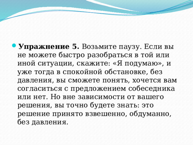 Упражнение 5. Возьмите паузу. Если вы не можете быстро разобраться в той или иной ситуации, скажите: «Я подумаю», и уже тогда в спокойной обстановке, без давления, вы сможете понять, хочется вам согласиться с предложением собеседника или нет. Но вне зависимости от вашего решения, вы точно будете знать: это решение принято взвешенно, обдуманно, без давления. 