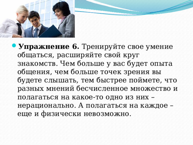 Упражнение 6. Тренируйте свое умение общаться, расширяйте свой круг знакомств. Чем больше у вас будет опыта общения, чем больше точек зрения вы будете слышать, тем быстрее поймете, что разных мнений бесчисленное множество и полагаться на какое-то одно из них – нерационально. А полагаться на каждое – еще и физически невозможно. 