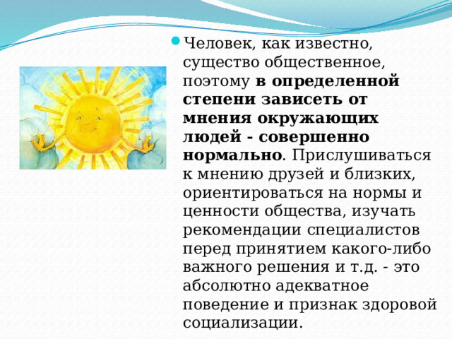 Человек, как известно, существо общественное, поэтому в определенной степени зависеть от мнения окружающих людей - совершенно нормально . Прислушиваться к мнению друзей и близких, ориентироваться на нормы и ценности общества, изучать рекомендации специалистов перед принятием какого-либо важного решения и т.д. - это абсолютно адекватное поведение и признак здоровой социализации. 
