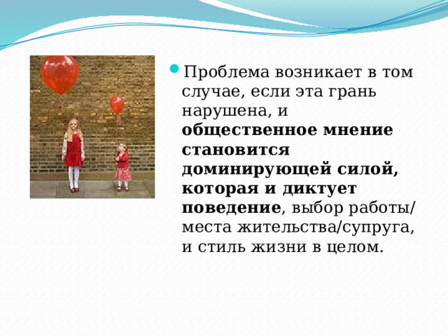 Проблема возникает в том случае, если эта грань нарушена, и общественное мнение становится доминирующей силой, которая и диктует поведение , выбор работы/места жительства/супруга, и стиль жизни в целом. 
