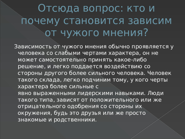 Отсюда вопрос: кто и почему становится зависим от чужого мнения?  Зависимость от чужого мнения обычно проявляется у человека со слабыми чертами характера, он не может самостоятельно принять какое-либо решение, и легко поддается воздействию со стороны другого более сильного человека. Человек такого склада, легко подчиним тому, у кого черты характера более сильные с явно выраженными лидерскими навыками. Люди такого типа, зависят от положительного или же отрицательного одобрения со стороны их окружения, будь это друзья или же просто знакомые и родственники. 
