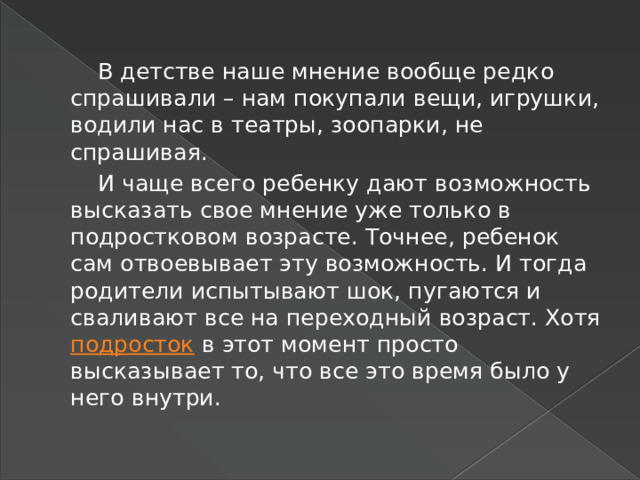  В детстве наше мнение вообще редко спрашивали – нам покупали вещи, игрушки, водили нас в театры, зоопарки, не спрашивая.  И чаще всего ребенку дают возможность высказать свое мнение уже только в подростковом возрасте. Точнее, ребенок сам отвоевывает эту возможность. И тогда родители испытывают шок, пугаются и сваливают все на переходный возраст. Хотя подросток в этот момент просто высказывает то, что все это время было у него внутри. 