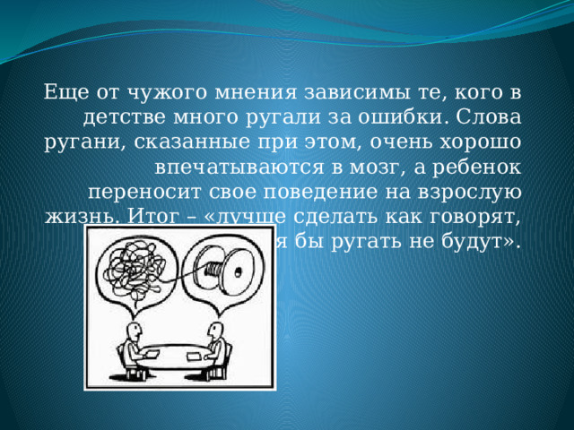 Еще от чужого мнения зависимы те, кого в детстве много ругали за ошибки. Слова ругани, сказанные при этом, очень хорошо впечатываются в мозг, а ребенок переносит свое поведение на взрослую жизнь. Итог – «лучше сделать как говорят, тогда хотя бы ругать не будут». 