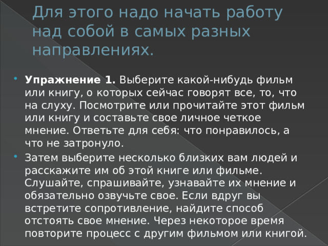 Для этого надо начать работу над собой в самых разных направлениях. Упражнение 1. Выберите какой-нибудь фильм или книгу, о которых сейчас говорят все, то, что на слуху. Посмотрите или прочитайте этот фильм или книгу и составьте свое личное четкое мнение. Ответьте для себя: что понравилось, а что не затронуло. Затем выберите несколько близких вам людей и расскажите им об этой книге или фильме. Слушайте, спрашивайте, узнавайте их мнение и обязательно озвучьте свое. Если вдруг вы встретите сопротивление, найдите способ отстоять свое мнение. Через некоторое время повторите процесс с другим фильмом или книгой. 