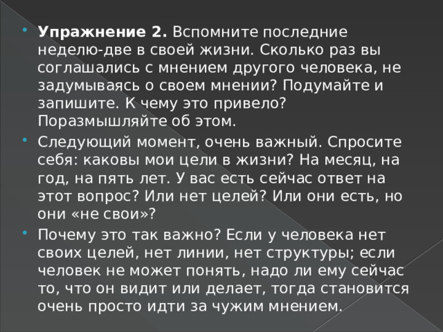 Упражнение 2. Вспомните последние неделю-две в своей жизни. Сколько раз вы соглашались с мнением другого человека, не задумываясь о своем мнении? Подумайте и запишите. К чему это привело? Поразмышляйте об этом. Следующий момент, очень важный. Спросите себя: каковы мои цели в жизни? На месяц, на год, на пять лет. У вас есть сейчас ответ на этот вопрос? Или нет целей? Или они есть, но они «не свои»? Почему это так важно? Если у человека нет своих целей, нет линии, нет структуры; если человек не может понять, надо ли ему сейчас то, что он видит или делает, тогда становится очень просто идти за чужим мнением. 