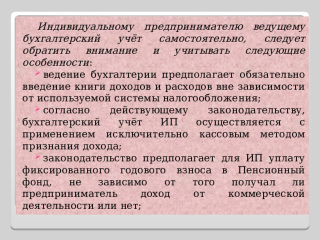 Индивидуальному предпринимателю ведущему бухгалтерский учёт самостоятельно, следует обратить внимание и учитывать следующие особенности : ведение бухгалтерии предполагает обязательно введение книги доходов и расходов вне зависимости от используемой системы налогообложения; согласно действующему законодательству, бухгалтерский учёт ИП осуществляется с применением исключительно кассовым методом признания дохода; законодательство предполагает для ИП уплату фиксированного годового взноса в Пенсионный фонд, не зависимо от того получал ли предприниматель доход от коммерческой деятельности или нет; 