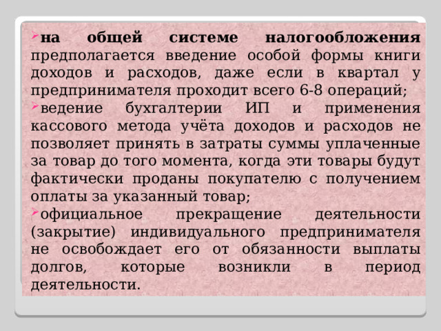 на общей системе налогообложения предполагается введение особой формы книги доходов и расходов, даже если в квартал у предпринимателя проходит всего 6-8 операций; ведение бухгалтерии ИП и применения кассового метода учёта доходов и расходов не позволяет принять в затраты суммы уплаченные за товар до того момента, когда эти товары будут фактически проданы покупателю с получением оплаты за указанный товар; официальное прекращение деятельности (закрытие) индивидуального предпринимателя не освобождает его от обязанности выплаты долгов, которые возникли в период деятельности. 