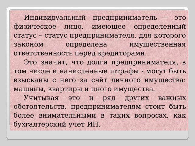 Индивидуальный предприниматель – это физическое лицо, имеющее определенный статус – статус предпринимателя, для которого законом определена имущественная ответственность перед кредиторами. Это значит, что долги предпринимателя, в том числе и начисленные штрафы - могут быть взысканы с него за счёт личного имущества: машины, квартиры и иного имущества. Учитывая это и ряд других важных обстоятельств, предпринимателям стоит быть более внимательными в таких вопросах, как бухгалтерский учет ИП. 
