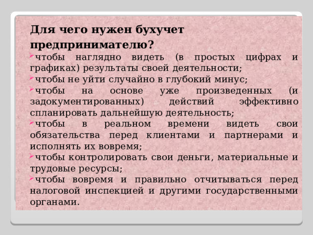 Для чего нужен бухучет предпринимателю? чтобы наглядно видеть (в простых цифрах и графиках) результаты своей деятельности; чтобы не уйти случайно в глубокий минус; чтобы на основе уже произведенных (и задокументированных) действий эффективно спланировать дальнейшую деятельность; чтобы в реальном времени видеть свои обязательства перед клиентами и партнерами и исполнять их вовремя; чтобы контролировать свои деньги, материальные и трудовые ресурсы; чтобы вовремя и правильно отчитываться перед налоговой инспекцией и другими государственными органами. 