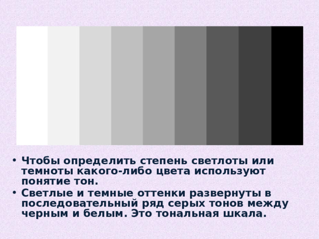 Чтобы определить степень светлоты или темноты какого-либо цвета используют понятие тон. Светлые и темные оттенки развернуты в последовательный ряд серых тонов между черным и белым. Это тональная шкала. 