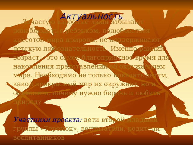 Актуальность  Зачастую взрослые люди забывают понаблюдать с ребенком, полюбоваться красотой мира природы, не поддерживают детскую любознательность. Именно ранний возраст – это самое благоприятное время для накопления представлений об окружающем мире. Необходимо не только показать детям, какой прекрасный мир их окружает, но и объяснить, почему нужно беречь и любить природу   Участники проекта:  дети второй младшей группы «Теремок», воспитатели, родители воспитанников 
