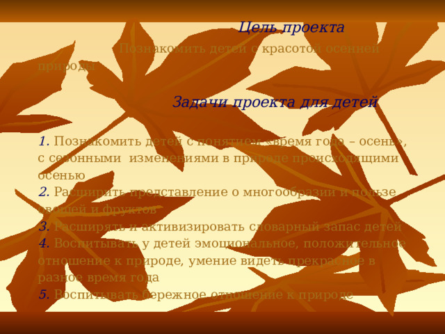  Цель проекта   Познакомить детей с красотой осенней природы    Задачи проекта для детей   1.  Познакомить детей с понятием «время года – осень»,  с сезонными изменениями в природе происходящими осенью  2. Р асширить представление о многообразии и пользе овощей и фруктов  3. Р асширять и активизировать словарный запас детей  4. В оспитывать у детей эмоциональное, положительное отношение к природе, умение видеть прекрасное в разное время года  5. В оспитывать бережное отношение к природе 