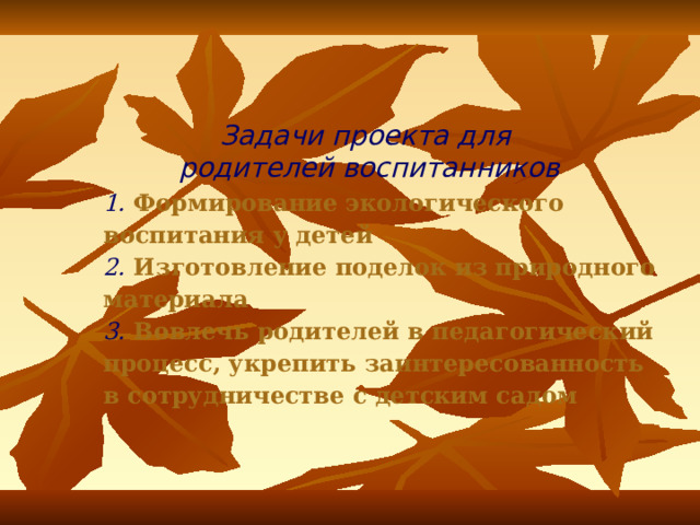 Задачи проекта для родителей воспитанников   1. Формирование экологического воспитания у детей  2. Изготовление поделок из природного материала  3. Вовлечь родителей в педагогический процесс, укрепить заинтересованность в сотрудничестве с детским садом 