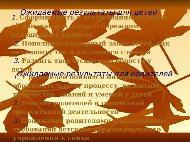 Ожидаемые результаты для детей 1.  Сформировать у детей знания об осени, её признаках и дарах, о бережном отношении к природе    2. Пополнить словарный запас детей, как активного, так и пассивного словаря    3. Развить творческие способности у детей Ожидаемые результаты для родителей 1 .  У родителей появится интерес к образовательному процессу, развитию творчества, знаний и умений у детей  2. Участие родителей в совместной продуктивной деятельности  3. Понимание родителями в дальнейшем требований детского образовательного учреждения к семье 