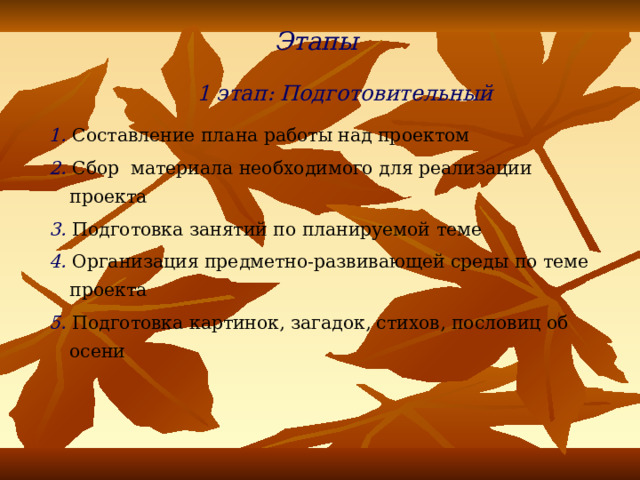 Этапы  1 этап: Подготовительный 1.  Составление плана работы над проектом 2. Сбор материала необходимого для реализации проекта 3. Подготовка занятий по планируемой теме 4. Организация предметно-развивающей среды по теме проекта 5. Подготовка картинок, загадок, стихов, пословиц об осени 