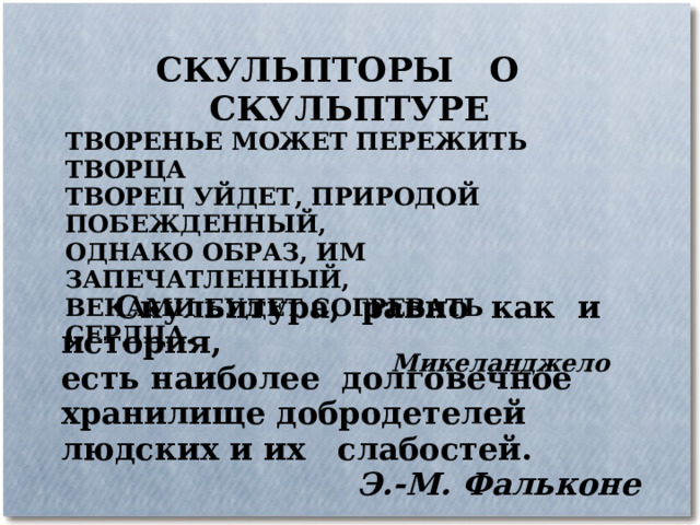 СКУЛЬПТОРЫ О СКУЛЬПТУРЕ ТВОРЕНЬЕ МОЖЕТ ПЕРЕЖИТЬ ТВОРЦА ТВОРЕЦ УЙДЕТ, ПРИРОДОЙ ПОБЕЖДЕННЫЙ, ОДНАКО ОБРАЗ, ИМ ЗАПЕЧАТЛЕННЫЙ, ВЕКАМИ БУДЕТ СОГРЕВАТЬ СЕРДЦА. Микеланджело  Скульптура, равно как и история, есть наиболее долговечное хранилище добродетелей людских и их слабостей. Э.-М. Фальконе 