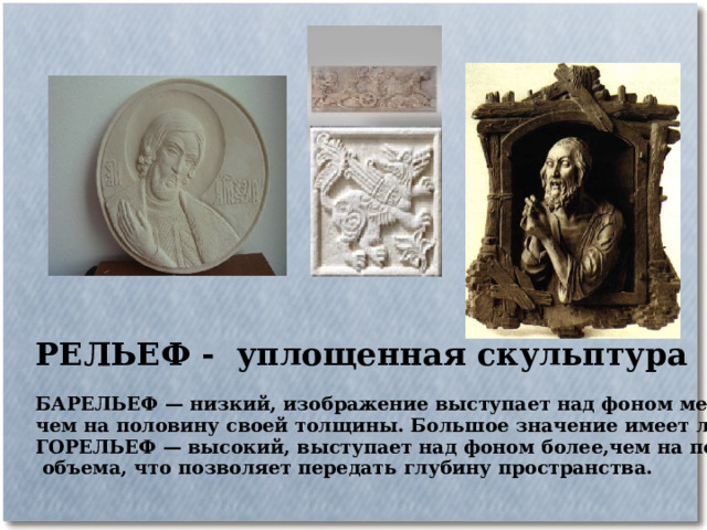 РЕЛЬЕФ - уплощенная скульптура  БАРЕЛЬЕФ — низкий, изображение выступает над фоном менее, чем на половину своей толщины. Большое значение имеет линия. ГОРЕЛЬЕФ — высокий, выступает над фоном более,чем на половину  объема, что позволяет передать глубину пространства.  