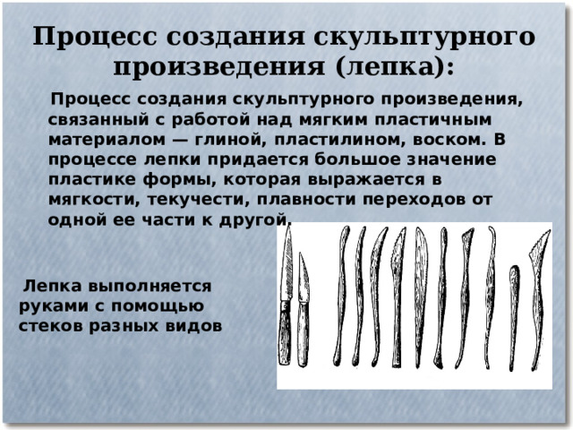 Процесс создания скульптурного произведения (лепка):  Процесс создания скульптурного произведения, связанный с работой над мягким пластичным материалом — глиной, пластилином, воском. В процессе лепки придается большое значение пластике формы, которая выражается в мягкости, текучести, плавности переходов от одной ее части к другой.  Лепка выполняется руками с помощью стеков разных видов 