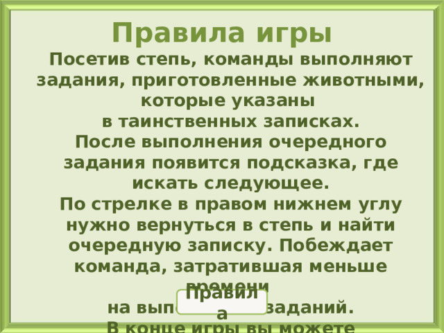 Правила игры Посетив степь, команды выполняют задания, приготовленные животными, которые указаны в таинственных записках. После выполнения очередного задания появится подсказка, где искать следующее. По стрелке в правом нижнем углу нужно вернуться в степь и найти очередную записку. Побеждает команда, затратившая меньше времени на выполнение заданий. В конце игры вы можете полюбоваться просторами степи. Первое задание найдёте у гадюки. Для открытия игры нажмите на слайд  Играем с животными 3 4 2 5 1 Сюрприз Правила 