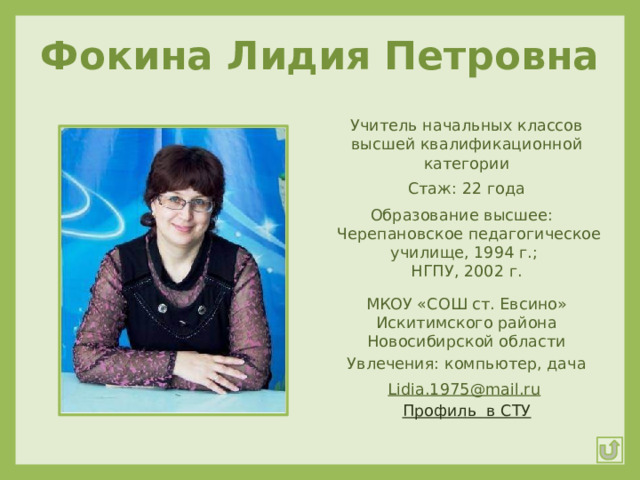 Фокина Лидия Петровна Учитель начальных классов высшей квалификационной категории Стаж: 22 года Образование высшее:  Черепановское педагогическое училище, 1994 г.; НГПУ, 2002 г. МКОУ «СОШ ст. Евсино» Искитимского района Новосибирской области Увлечения: компьютер, дача Lidia.1975@mail.ru  Профиль  в СТУ 