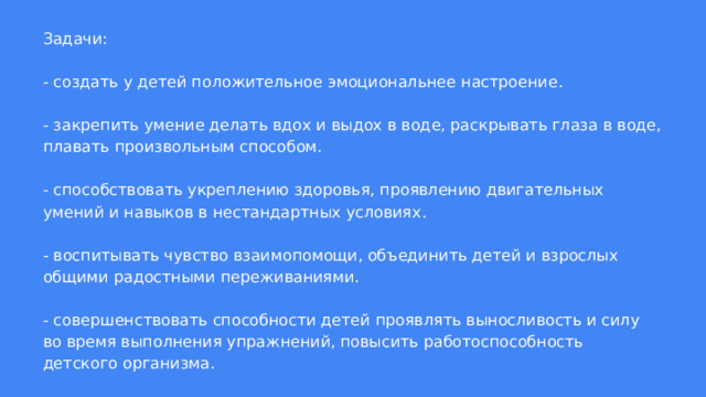 Задачи:   - создать у детей положительное эмоциональнее настроение.   - закрепить умение делать вдох и выдох в воде, раскрывать глаза в воде, плавать произвольным способом.   - способствовать укреплению здоровья, проявлению двигательных умений и навыков в нестандартных условиях.   - воспитывать чувство взаимопомощи, объединить детей и взрослых общими радостными переживаниями.   - совершенствовать способности детей проявлять выносливость и силу во время выполнения упражнений, повысить работоспособность детского организма. 