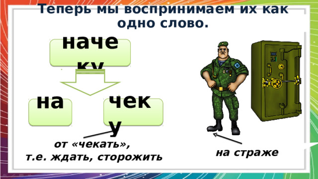  Теперь мы воспринимаем их как одно слово.  начеку чеку на от «чекать»,  т.е. ждать, сторожить на страже 