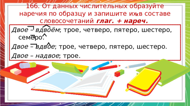 166. От данных числительных образуйте наречия по образцу и запишите их в составе словосочетаний глаг. + нареч. Х Двое – вдвоём ; трое, четверо, пятеро, шестеро, семеро. Двое – вдвое ; трое, четверо, пятеро, шестеро. Двое – надвое ; трое. 