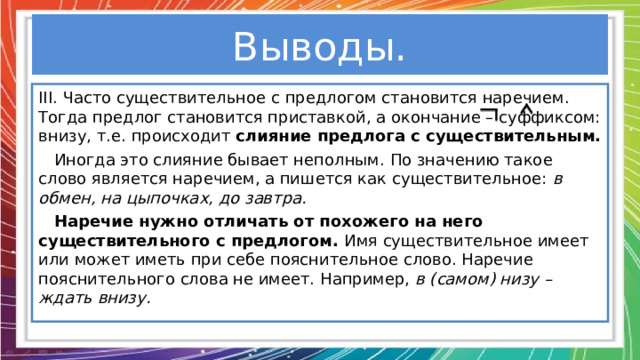 Выводы. III . Часто существительное с предлогом становится наречием. Тогда предлог становится приставкой, а окончание – суффиксом: внизу, т.е. происходит слияние предлога с существительным.  Иногда это слияние бывает неполным. По значению такое слово является наречием, а пишется как существительное: в обмен, на цыпочках, до завтра.  Наречие нужно отличать от похожего на него существительного с предлогом. Имя существительное имеет или может иметь при себе пояснительное слово. Наречие пояснительного слова не имеет. Например, в (самом) низу – ждать внизу.  