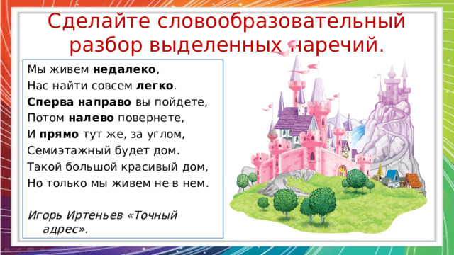 Сделайте словообразовательный разбор выделенных наречий. Мы живем недалеко , Нас найти совсем легко . Сперва направо вы пойдете, Потом налево повернете, И прямо тут же, за углом, Семиэтажный будет дом. Такой большой красивый дом, Но только мы живем не в нем. Игорь Иртеньев «Точный адрес».  
