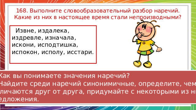 168. Выполните словообразовательный разбор наречий. Какие из них в настоящее время стали непроизводными?  Извне, издалека, издревле, изначала, искони, исподтишка, испокон, исполу, исстари. 2. Как вы понимаете значения наречий? 3. Найдите среди наречий синонимичные, определите, чем они  отличаются друг от друга, придумайте с некоторыми из них предложения. 