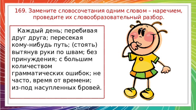 169. Замените словосочетания одним словом – наречием, проведите их словообразовательный разбор.  Каждый день; перебивая друг друга; пересекая кому-нибудь путь; (стоять) вытянув руки по швам; без принуждения; с большим количеством грамматических ошибок; не часто, время от времени; из-под насупленных бровей. 