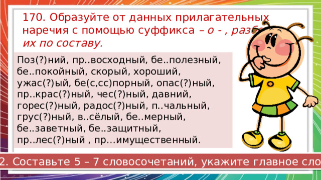 170. Образуйте от данных прилагательных наречия с помощью суффикса – о - , разберите их по составу. Поз(?)ний, пр..восходный, бе..полезный, бе..покойный, скорый, хороший, ужас(?)ый, бе(с,сс)порный, опас(?)ный, пр..крас(?)ный, чес(?)ный, давний, горес(?)ный, радос(?)ный, п..чальный, грус(?)ный, в..сёлый, бе..мерный, бе..заветный, бе..защитный, пр..лес(?)ный , пр…имущественный. 2. Составьте 5 – 7 словосочетаний, укажите главное слово. 