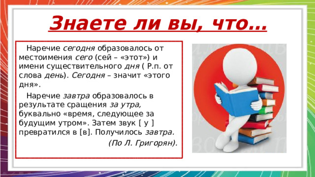 Знаете ли вы, что…  Наречие сегодня образовалось от местоимения сего (сей – «этот») и имени существительного дня ( Р.п. от слова день ). Сегодня – значит «этого дня».  Наречие завтра образовалось в результате сращения за утра, буквально «время, следующее за будущим утром». Затем звук [ у ] превратился в [ в ] . Получилось завтра.  (По Л. Григорян). 