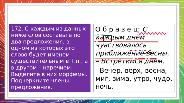 172. С каждым из данных ниже слов составьте по два предложения, в одном из которых это слово будет именем существительным в Т.п., а в другом – наречием. Выделите в них морфемы. Подчеркните члены предложения. О б р а з е ц: С каждым днём чувствовалось приближение весны. – Встретимся днём.  Вечер, верх, весна, миг, зима, утро, чудо, ночь. - - - - - 