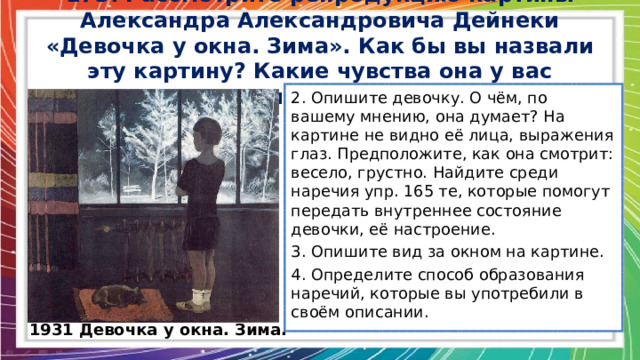 173. Рассмотрите репродукцию картины Александра Александровича Дейнеки «Девочка у окна. Зима». Как бы вы назвали эту картину? Какие чувства она у вас вызывает? 2. Опишите девочку. О чём, по вашему мнению, она думает? На картине не видно её лица, выражения глаз. Предположите, как она смотрит: весело, грустно. Найдите среди наречия упр. 165 те, которые помогут передать внутреннее состояние девочки, её настроение. 3. Опишите вид за окном на картине. 4. Определите способ образования наречий, которые вы употребили в своём описании. 1931 Девочка у окна. Зима. 
