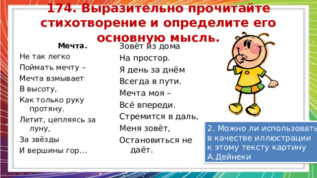 174. Выразительно прочитайте стихотворение и определите его основную мысль.  Мечта. Не так легко Поймать мечту – Мечта взмывает В высоту, Как только руку протяну. Летит, цепляясь за луну, За звёзды И вершины гор… Зовёт из дома На простор. Я день за днём Всегда в пути. Мечта моя – Всё впереди. Стремится в даль, Меня зовёт, Остановиться не даёт. 2. Можно ли использовать в качестве иллюстрации к этому тексту картину А.Дейнеки 