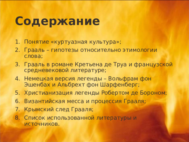 Содержание Понятие «куртуазная культура»; Грааль – гипотезы относительно этимологии слова; Грааль в романе Кретьена де Труа и французской средневековой литературе; Немецкая версия легенды – Вольфрам фон Эшенбах и Альбрехт фон Шарфенберг; Христианизация легенды Робертом де Бороном; Византийская месса и процессия Грааля; Крымский след Грааля; Список использованной литературы и источников.  