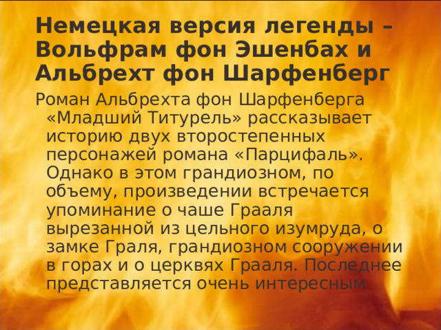 Немецкая версия легенды – Вольфрам фон Эшенбах и Альбрехт фон Шарфенберг Роман Альбрехта фон Шарфенберга «Младший Титурель» рассказывает историю двух второстепенных персонажей романа «Парцифаль». Однако в этом грандиозном, по объему, произведении встречается упоминание о чаше Грааля вырезанной из цельного изумруда, о замке Граля, грандиозном сооружении в горах и о церквях Грааля. Последнее представляется очень интересным 