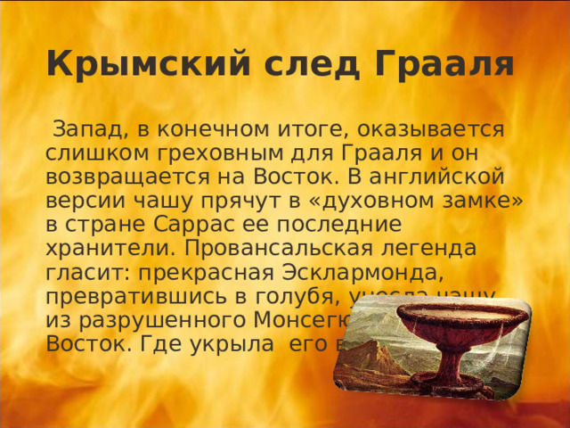 Крымский след Грааля  Запад, в конечном итоге, оказывается слишком греховным для Грааля и он возвращается на Восток. В английской версии чашу прячут в «духовном замке» в стране Саррас ее последние хранители. Провансальская легенда гласит: прекрасная Эсклармонда, превратившись в голубя, унесла чашу из разрушенного Монсегюра далеко на Восток. Где укрыла его в недрах горы. 