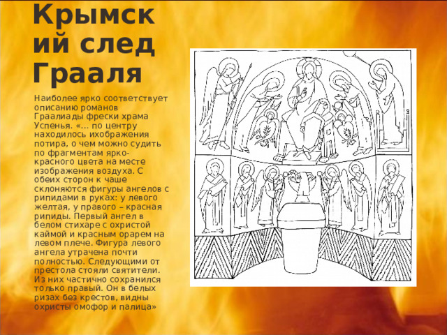 Крымский след Грааля Наиболее ярко соответствует описанию романов Граалиады фрески храма Успенья. «… по центру находилось ихображения потира, о чем можно судить по фрагментам ярко-красного цвета на месте изображения воздуха. С обеих сторон к чаше склоняются фигуры ангелов с рипидами в руках: у левого желтая, у правого – красная рипиды. Первый ангел в белом стихаре с охристой каймой и красным орарем на левом плече. Фигура левого ангела утрачена почти полностью. Следующими от престола стояли святители. Из них частично сохранился только правый. Он в белых ризах без крестов, видны охристы омофор и палица» 