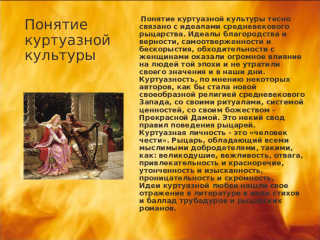 Понятие куртуазной культуры  Понятие куртуазной культуры тесно связано с идеалами средневекового рыцарства. Идеалы благородства и верности, самоотверженности и бескорыстия, обходительности с женщинами оказали огромное влияние на людей той эпохи и не утратили своего значения и в наши дни.  Куртуазность, по мнению некоторых авторов, как бы стала новой своеобразной религией средневекового Запада, со своими ритуалами, системой ценностей, со своим божеством - Прекрасной Дамой. Это некий свод правил поведения рыцарей.   Куртуазная личность - это «человек чести». Рыцарь, обладающий всеми мыслимыми добродетелями, такими, как: великодушие, вежливость, отвага, привлекательность и красноречие, утонченность и изысканность, проницательность и скромность.   Идеи куртуазной любви нашли свое отражение в литературе в виде стихов и баллад трубадуров и рыцарских романов.  