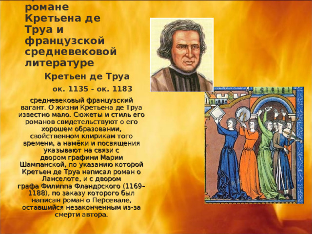 Грааль в романе Кретьена де Труа и французской средневековой литературе  Кретьен де Труа  ок. 1135 - ок. 1183 средневековый французский вагант. О жизни Кретьена де Труа известно мало. Сюжеты и стиль его романов свидетельствуют о его хорошем образовании, свойственном клирикам того времени, а намёки и посвящения указывают на связи с двором графини Марии Шампанской, по указанию которой Кретьен де Труа написал роман о Ланселоте, и с двором графа Филиппа Фландрского (1169–1188), по заказу которого был написан роман о Персевале, оставшийся незаконченным из-за смерти автора. 