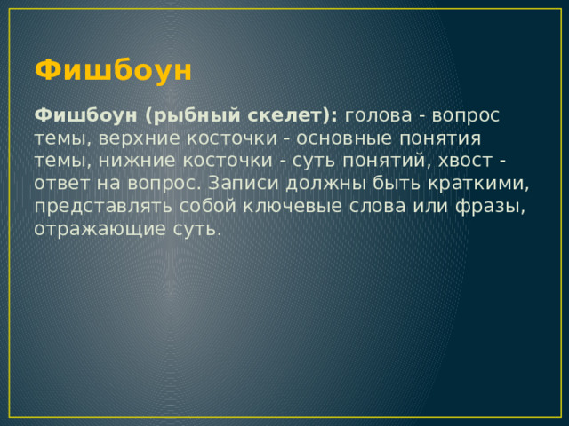 Фишбоун Фишбоун (рыбный скелет): голова - вопрос темы, верхние косточки - основные понятия темы, нижние косточки - суть понятий, хвост - ответ на вопрос. Записи должны быть краткими, представлять собой ключевые слова или фразы, отражающие суть. 