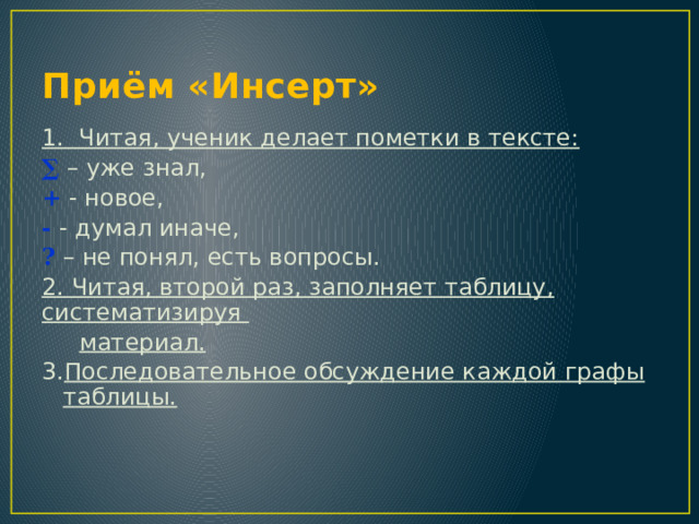 Приём «Инсерт» 1. Читая, ученик делает пометки в тексте: ∑ – уже знал, + - новое, - - думал иначе, ? – не понял, есть вопросы. 2. Читая, второй раз, заполняет таблицу, систематизируя  материал. 3. Последовательное обсуждение каждой графы таблицы. 