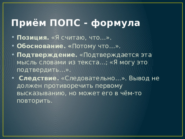 Приём ПОПС - формула Позиция. «Я считаю, что…». Обоснование. « Потому что…». Подтверждение. «Подтверждается эта мысль словами из текста…; «Я могу это подтвердить…».  Следствие. «Следовательно…». Вывод не должен противоречить первому высказыванию, но может его в чём-то повторить. 