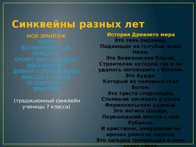 Синквейны разных лет История Древнего мира Это тень пирамид, Падающая на голубые воды Нила. Это Вавилонская башня, Строителям которой так и не удалось поговорить с богами. Это Будда, Который из человека стал Богом. Это триста спартанцев, Стоявшие насмерть в узком Фермопильском ущельи. Это легион Цезаря, Перешедший вмести с ним Рубикон. И христиане, умиравшие на аренах римских цирков. Это загадка трипольцев и семь чудес света. (нетрадиционная работа пятиклассника) МОЙ ЭРМИТАЖ МУЗЕЙ ВОСХИТИТЕЛЬНЫЙ, ИЗЯЩНЫЙ ХРАНИТ, РАССКАЗЫВАЕТ, ВДОХНОВЛЯЕТ ДИВНАЯ СОКРОВИЩНИЦА МЫСЛЕЙ И ЧУВСТВ ЧЕЛОВЕЧЕСКИХ ЭРМИТАЖ.     (традиционный синквейн ученицы 7 класса)   