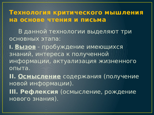 Технология критического мышления на основе чтения и письма  В данной технологии выделяют три основных этапа: I.  Вызов - пробуждение имеющихся знаний, интереса к полученной информации, актуализация жизненного опыта. II. Осмысление  содержания (получение новой информации). III. Рефлексия (осмысление, рождение нового знания). 