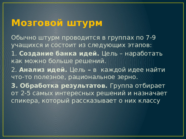 Мозговой штурм Обычно штурм проводится в группах по 7-9 учащихся и состоит из следующих этапов: 1. Создание банка идей. Цель – наработать как можно больше решений. 2. Анализ идей. Цель – в каждой идее найти что-то полезное, рациональное зерно. 3. Обработка результатов. Группа отбирает от 2-5 самых интересных решений и назначает спикера, который рассказывает о них классу 