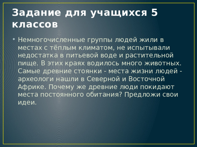 Задание для учащихся 5 классов Немногочисленные группы людей жили в местах с тёплым климатом, не испытывали недостатка в питьевой воде и растительной пище. В этих краях водилось много животных. Самые древние стоянки - места жизни людей - археологи нашли в Северной и Восточной Африке. Почему же древние люди покидают места постоянного обитания? Предложи свои идеи. 